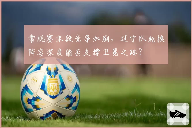 常规赛末段竞争加剧，辽宁队轮换阵容深度能否支撑卫冕之路？