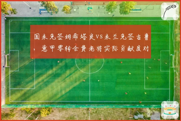 国米免签姆希塔良vs米兰免签吉鲁，意甲零转会费老将实际贡献度对比