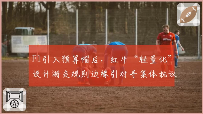 F1引入预算帽后,红牛“轻量化”设计游走规则边缘引对手集体抗议