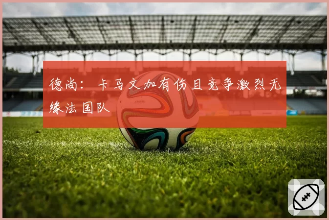 德尚:卡马文加有伤且竞争激烈无缘法国队