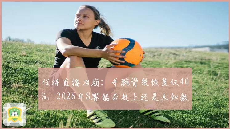 任栋直播泪崩:手腕骨裂恢复仅40%,2026年S赛能否赶上还是未知数