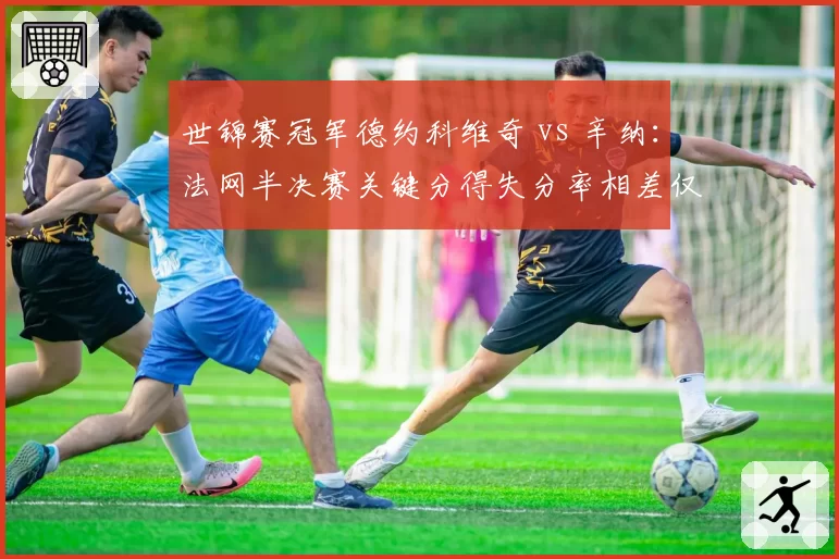 世锦赛冠军德约科维奇 vs 辛纳：法网半决赛关键分得失分率相差仅1.2%