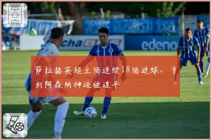 萨拉赫英超主场连续18场进球，亨利阿森纳神迹被追平
