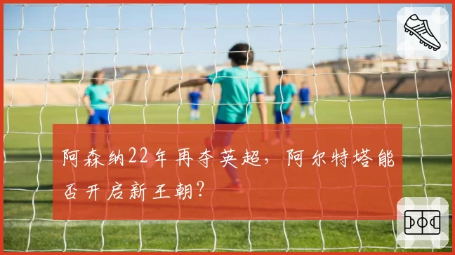 阿森纳22年再夺英超,阿尔特塔能否开启新王朝?
