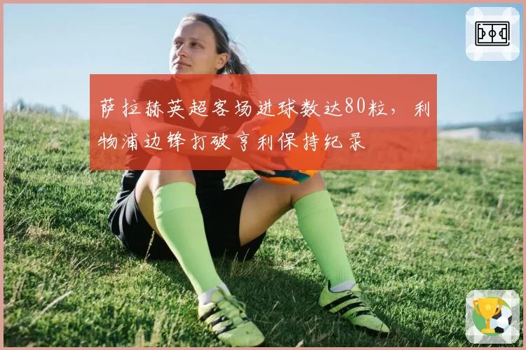 萨拉赫英超客场进球数达80粒，利物浦边锋打破亨利保持纪录